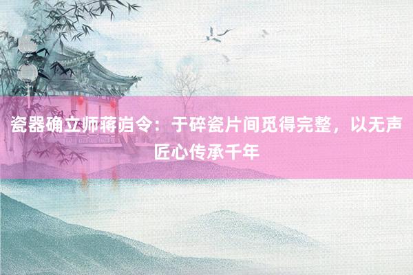 瓷器确立师蒋岿令：于碎瓷片间觅得完整，以无声匠心传承千年